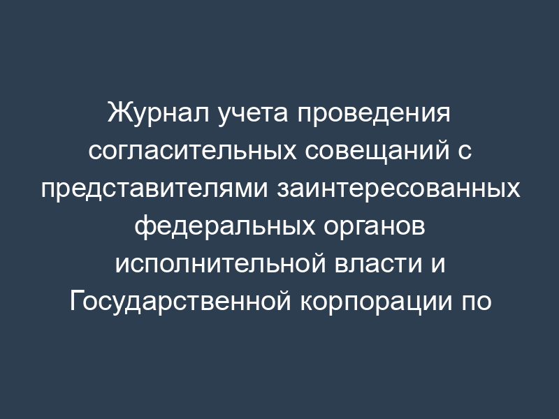 Журнал учета проведения согласительных совещаний с представителями заинтересованных федеральных органов исполнительной власти и Государственной корпорации по атомной энергии "Росатом