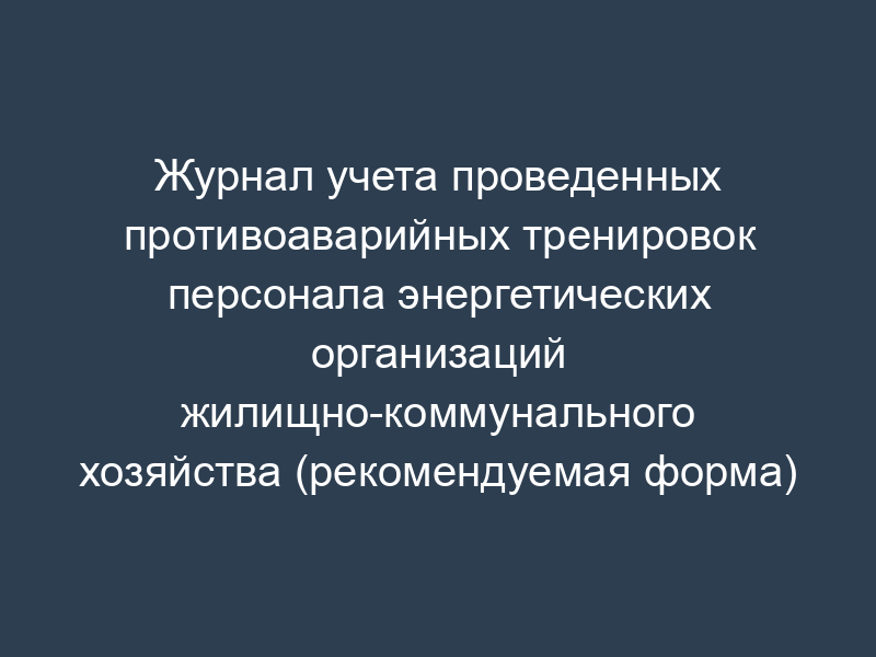 Журнал учета проведенных противоаварийных тренировок персонала энергетических организаций жилищно-коммунального хозяйства (рекомендуемая форма)