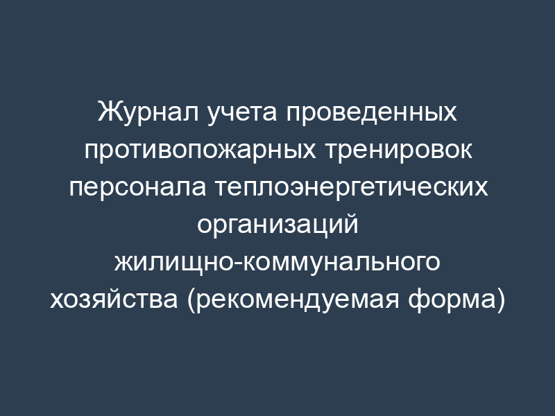 Журнал учета проведенных противопожарных тренировок персонала теплоэнергетических организаций жилищно-коммунального хозяйства (рекомендуемая форма)