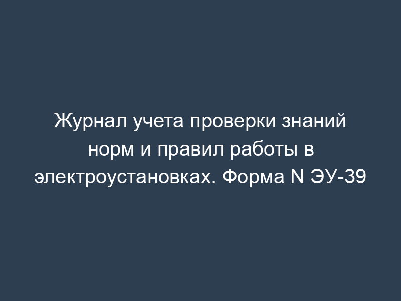 Журнал учета проверки знаний норм и правил работы в электроустановках. Форма N ЭУ-39