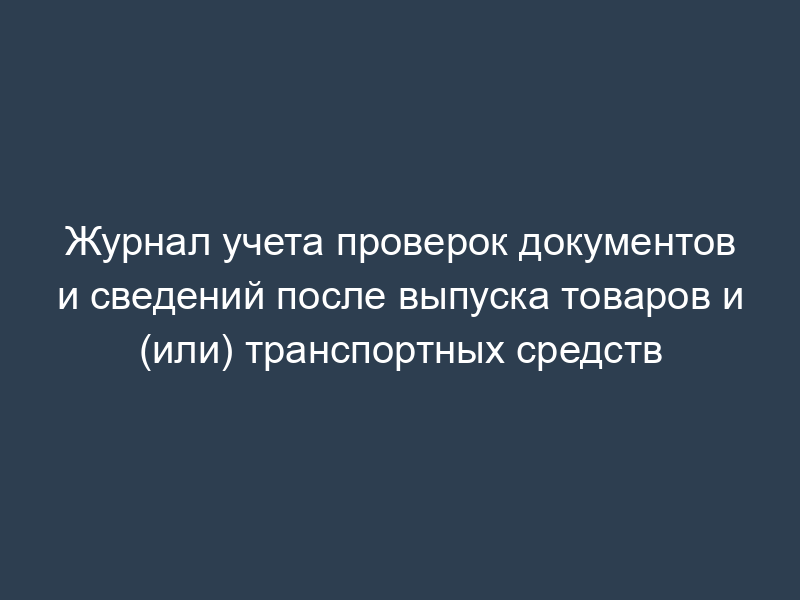 Журнал учета проверок документов и сведений после выпуска товаров и (или) транспортных средств