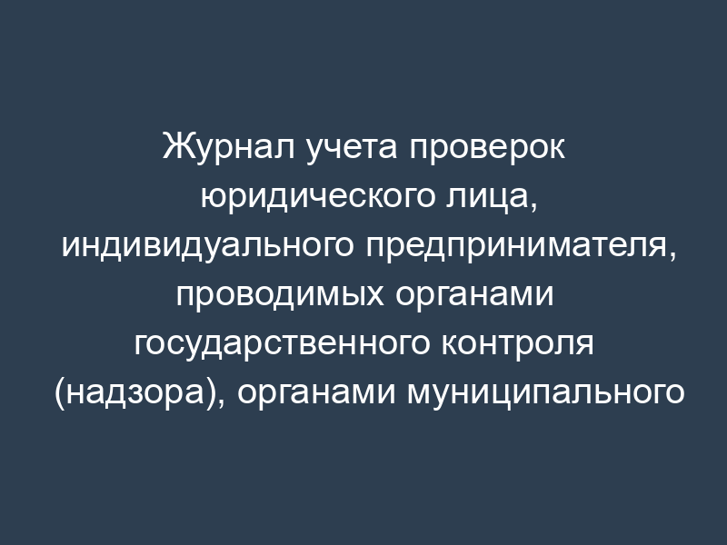 Журнал учета проверок юридического лица, индивидуального предпринимателя, проводимых органами государственного контроля (надзора), органами муниципального контроля (типовая форма)
