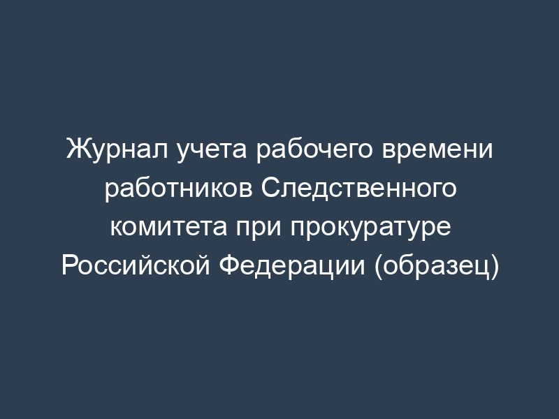 Журнал учета рабочего времени работников Следственного комитета при прокуратуре Российской Федерации (образец)