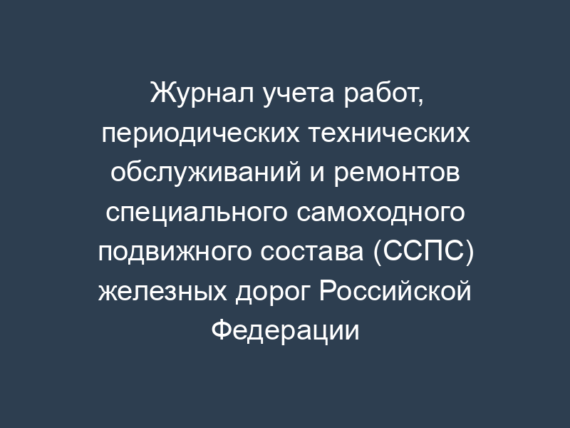 Журнал учета работ, периодических технических обслуживаний и ремонтов специального самоходного подвижного состава (ССПС) железных дорог Российской Федерации