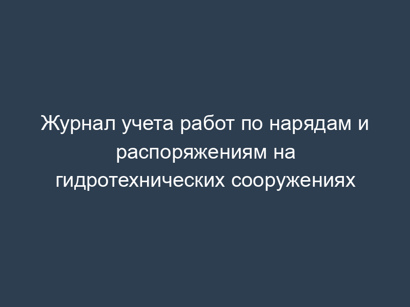 Журнал учета работ по нарядам и распоряжениям на гидротехнических сооружениях