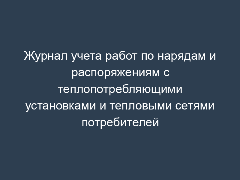 Журнал учета работ по нарядам и распоряжениям с теплопотребляющими установками и тепловыми сетями потребителей