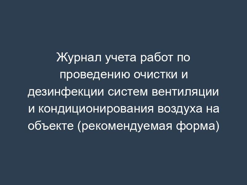 Журнал учета работ по проведению очистки и дезинфекции систем вентиляции и кондиционирования воздуха на объекте (рекомендуемая форма)