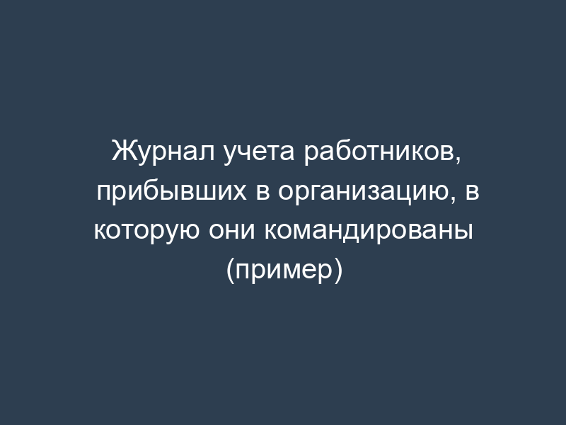 Журнал учета работников, прибывших в организацию, в которую они командированы (пример)