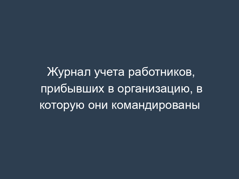 Журнал учета работников, прибывших в организацию, в которую они командированы