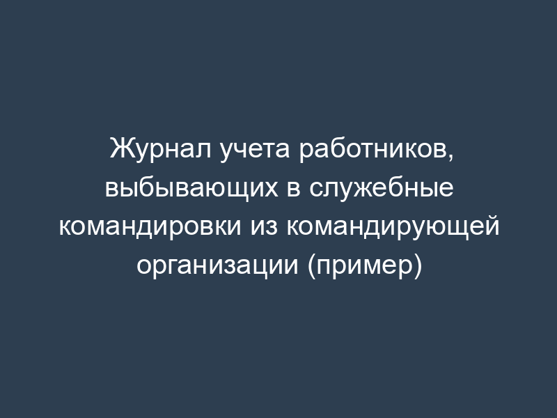 Журнал учета работников, выбывающих в служебные командировки из командирующей организации (пример)