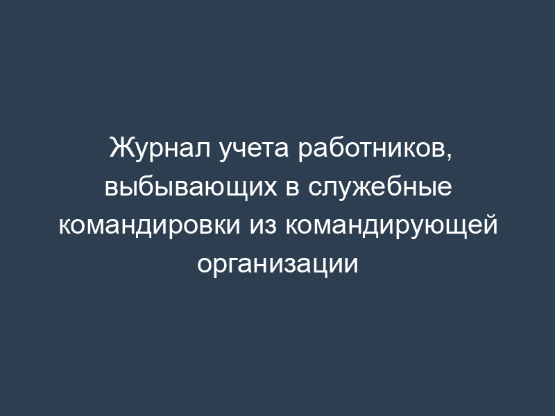 Журнал учета работников, выбывающих в служебные командировки из командирующей организации