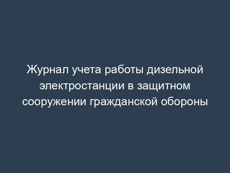 Журнал учета работы дизельной электростанции в защитном сооружении гражданской обороны