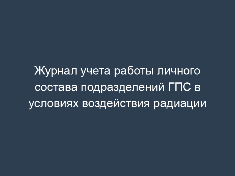 Журнал учета работы личного состава подразделений ГПС в условиях воздействия радиации
