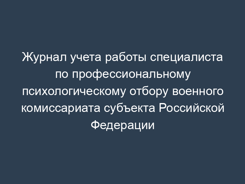 Журнал учета работы специалиста по профессиональному психологическому отбору военного комиссариата субъекта Российской Федерации