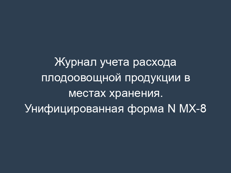 Журнал учета расхода плодоовощной продукции в местах хранения. Унифицированная форма N МХ-8