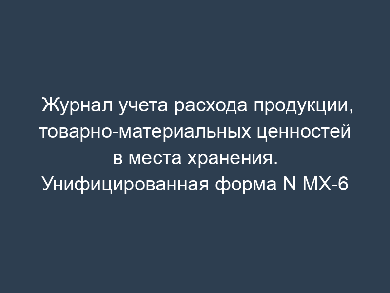 Журнал учета расхода продукции, товарно-материальных ценностей в места хранения. Унифицированная форма N МХ-6