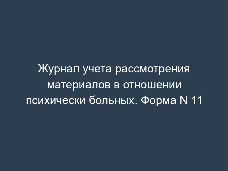 Журнал учета рассмотрения материалов в отношении психически больных. Форма N 11