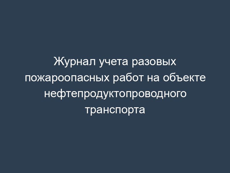 Журнал учета разовых пожароопасных работ на объекте нефтепродуктопроводного транспорта