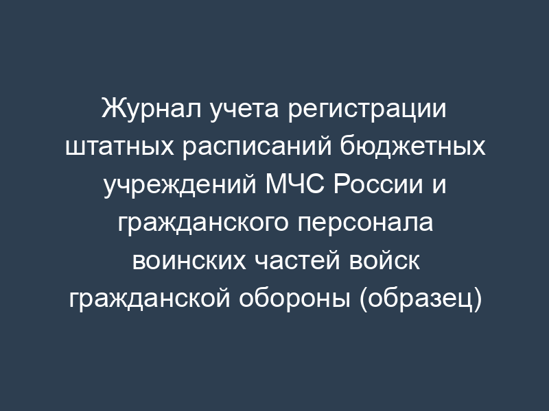Журнал учета регистрации штатных расписаний бюджетных учреждений МЧС России и гражданского персонала воинских частей войск гражданской обороны (образец)