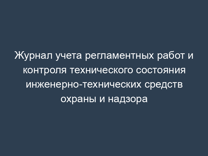 Журнал учета регламентных работ и контроля технического состояния инженерно-технических средств охраны и надзора