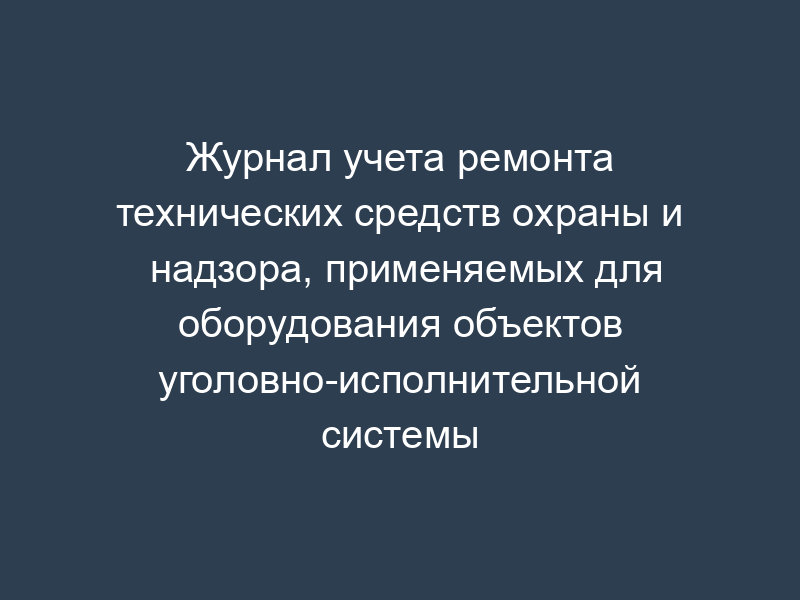 Журнал учета ремонта технических средств охраны и надзора, применяемых для оборудования объектов уголовно-исполнительной системы