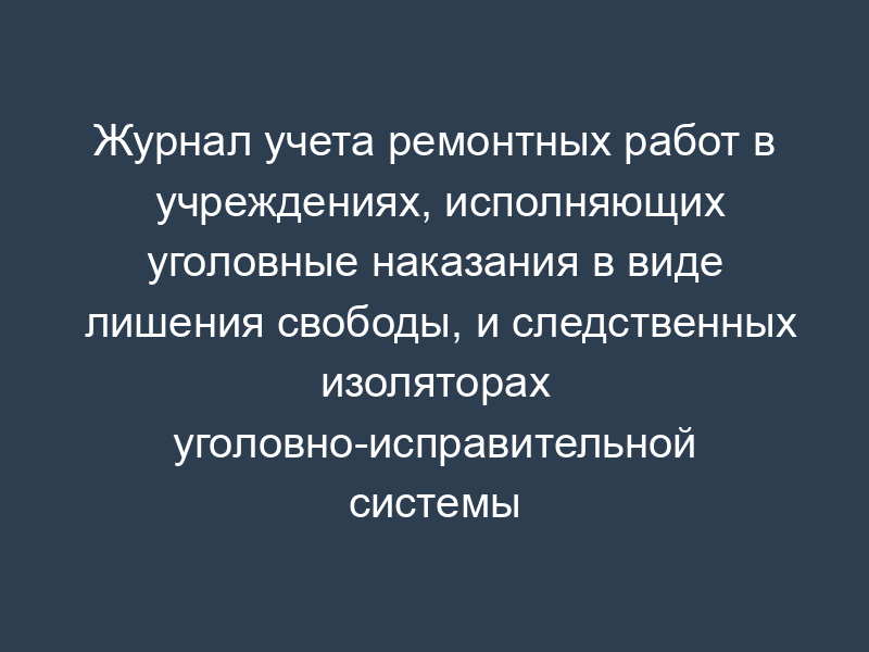 Журнал учета ремонтных работ в учреждениях, исполняющих уголовные наказания в виде лишения свободы, и следственных изоляторах уголовно-исправительной системы МВД России