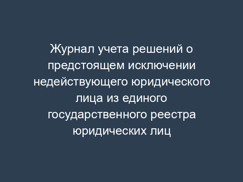 Журнал учета решений о предстоящем исключении недействующего юридического лица из единого государственного реестра юридических лиц