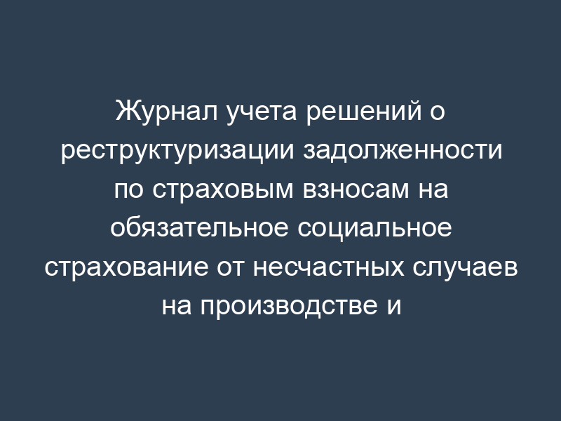 Журнал учета решений о реструктуризации задолженности по страховым взносам на обязательное социальное страхование от несчастных случаев на производстве и профессиональных заболеваний