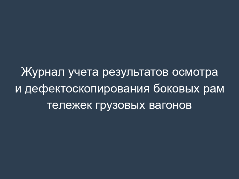 Журнал учета результатов осмотра и дефектоскопирования боковых рам тележек грузовых вагонов