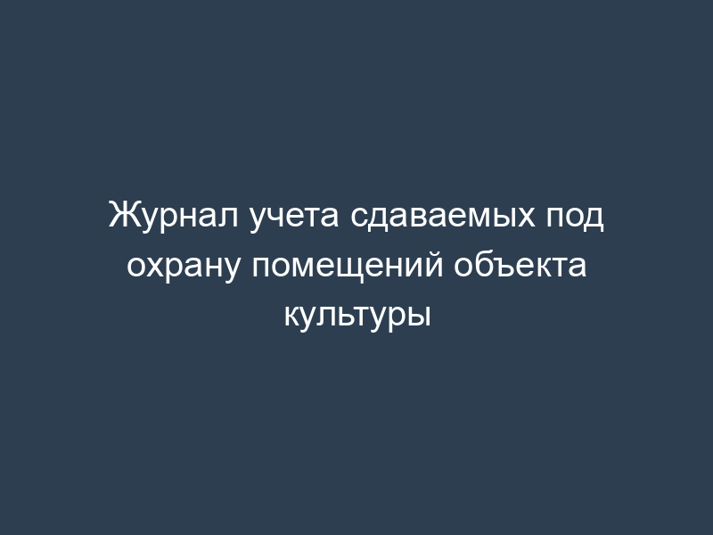 Журнал учета сдаваемых под охрану помещений объекта культуры