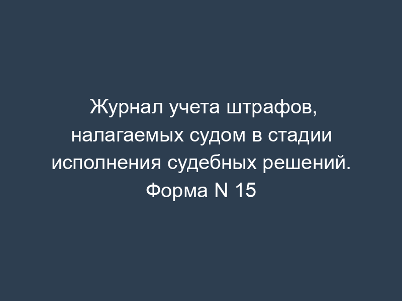 Журнал учета штрафов, налагаемых судом в стадии исполнения судебных решений. Форма N 15