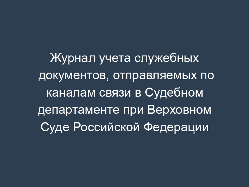 Журнал учета служебных документов, отправляемых по каналам связи в Судебном департаменте при Верховном Суде Российской Федерации