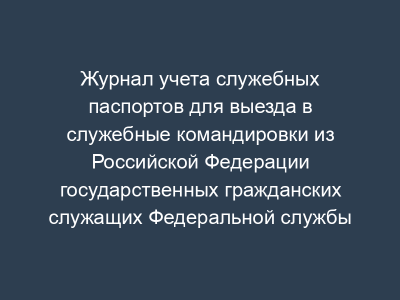 Журнал учета служебных паспортов для выезда в служебные командировки из Российской Федерации государственных гражданских служащих Федеральной службы финансово-бюджетного надзора
