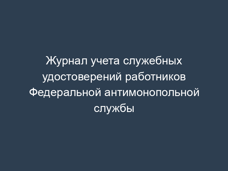 Журнал учета служебных удостоверений работников Федеральной антимонопольной службы