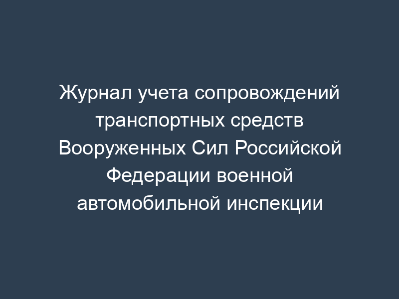 Журнал учета сопровождений транспортных средств Вооруженных Сил Российской Федерации военной автомобильной инспекции