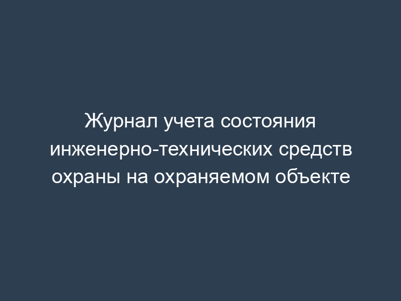 Журнал учета состояния инженерно-технических средств охраны на охраняемом объекте