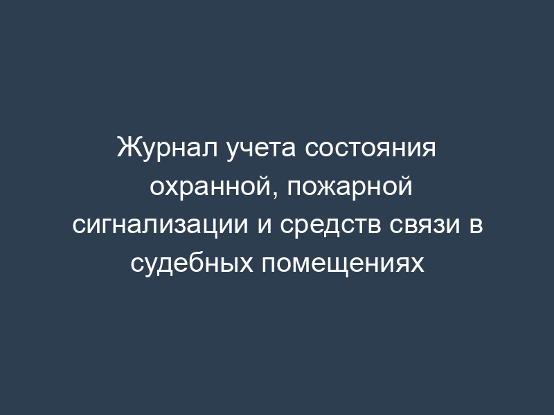 Журнал учета состояния охранной, пожарной сигнализации и средств связи в судебных помещениях