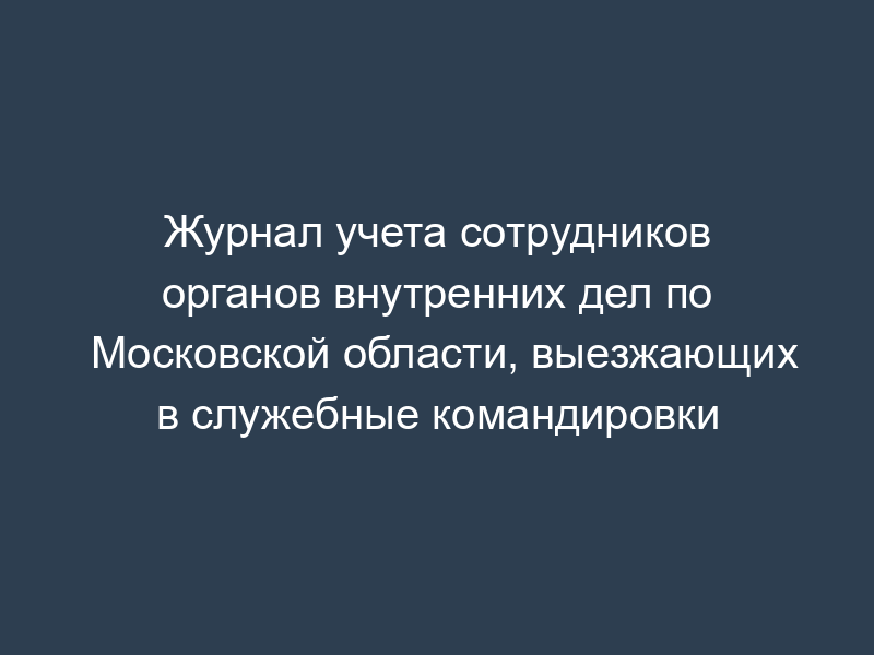 Журнал учета сотрудников органов внутренних дел по Московской области, выезжающих в служебные командировки