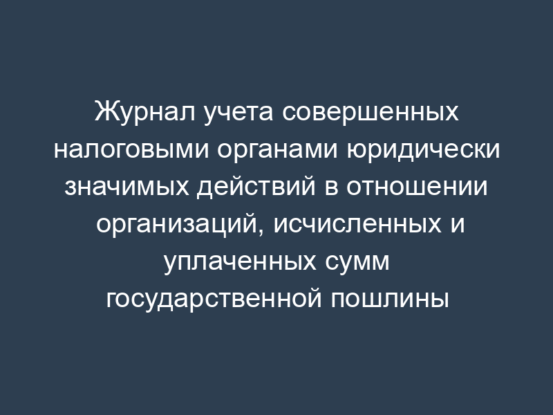 Журнал учета совершенных налоговыми органами юридически значимых действий в отношении организаций, исчисленных и уплаченных сумм государственной пошлины