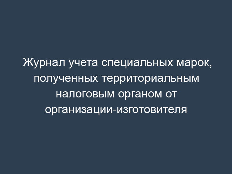 Журнал учета специальных марок, полученных территориальным налоговым органом от организации-изготовителя