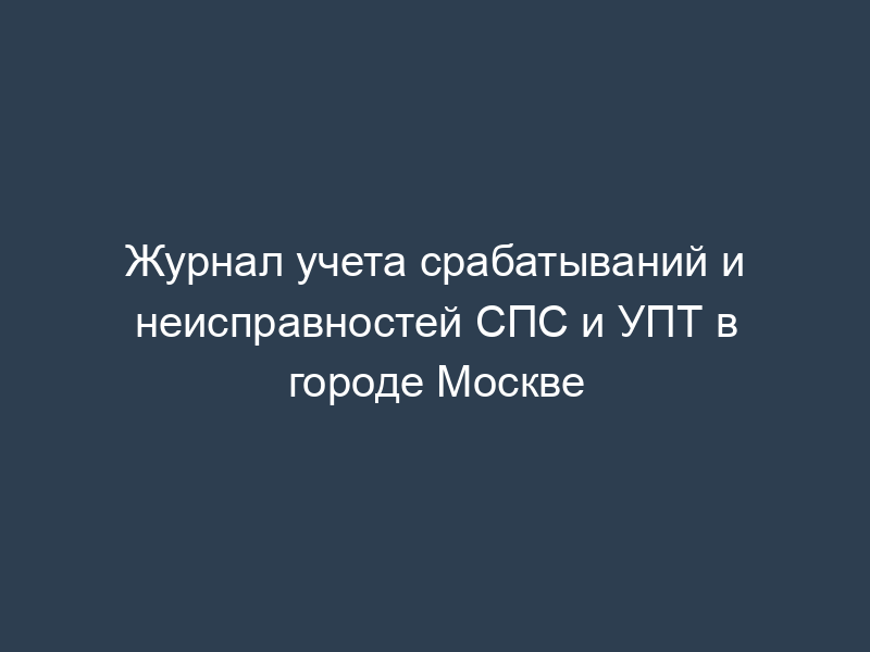 Журнал учета срабатываний и неисправностей СПС и УПТ в городе Москве