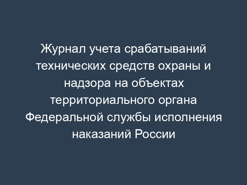 Журнал учета срабатываний технических средств охраны и надзора на объектах территориального органа Федеральной службы исполнения наказаний России
