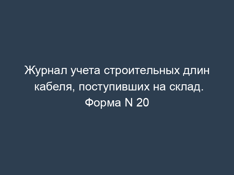 Журнал учета строительных длин кабеля, поступивших на склад. Форма N 20