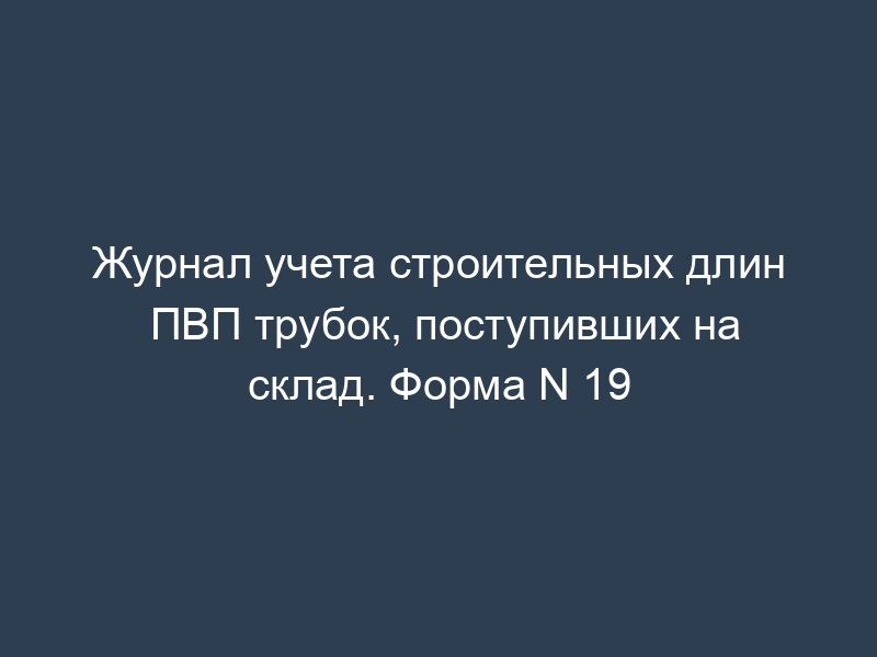 Журнал учета строительных длин ПВП трубок, поступивших на склад. Форма N 19