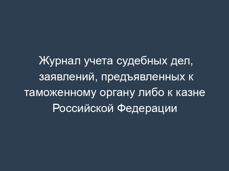 Журнал учета судебных дел, заявлений, предъявленных к таможенному органу либо к казне Российской Федерации