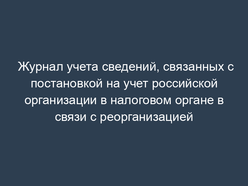 Журнал учета сведений, связанных с постановкой на учет российской организации в налоговом органе в связи с реорганизацией