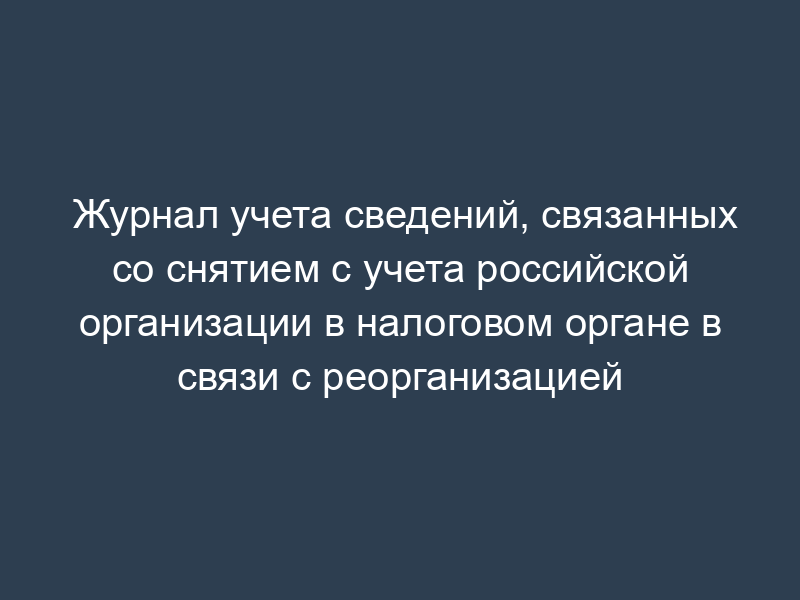 Журнал учета сведений, связанных со снятием с учета российской организации в налоговом органе в связи с реорганизацией