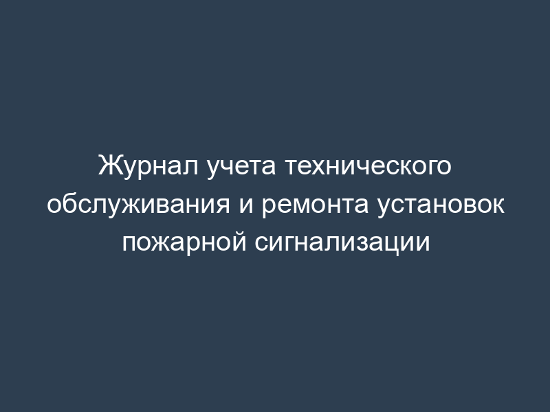 Журнал учета технического обслуживания и ремонта установок пожарной сигнализации