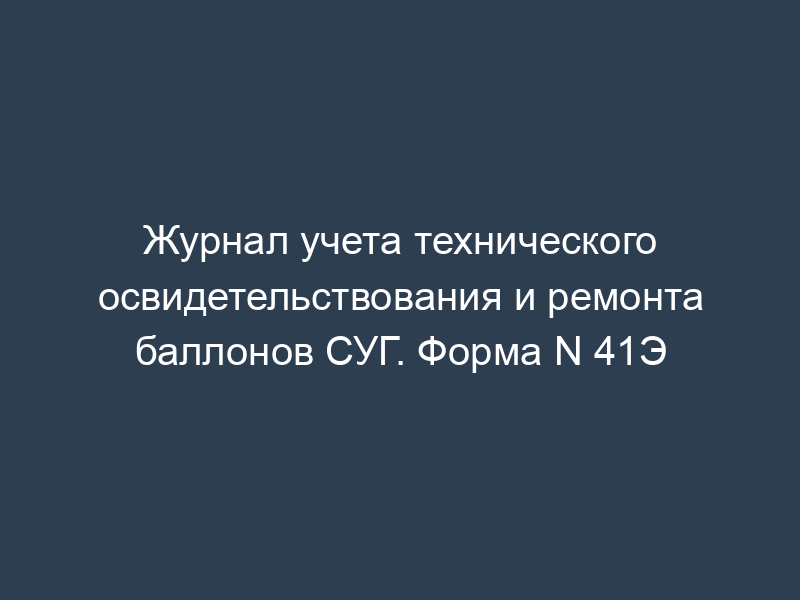 Журнал учета технического освидетельствования и ремонта баллонов СУГ. Форма N 41Э
