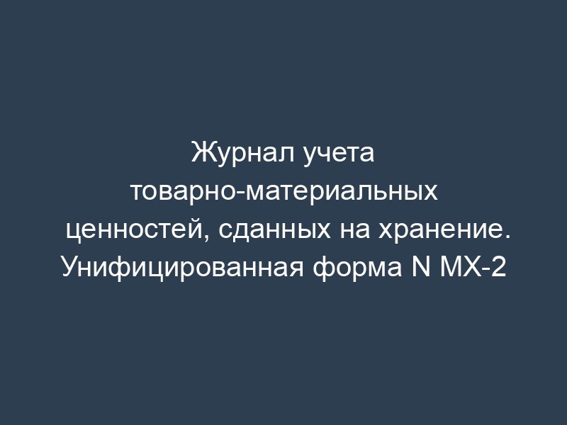 Журнал учета товарно-материальных ценностей, сданных на хранение. Унифицированная форма N МХ-2